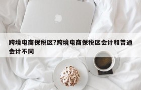 跨境电商保税区?跨境电商保税区会计和普通会计不同